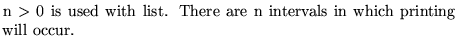 $\textstyle \parbox{10cm}{ ${\rm n}>0$\ is used with list.
There are n intervals in which
printing will occur.}$